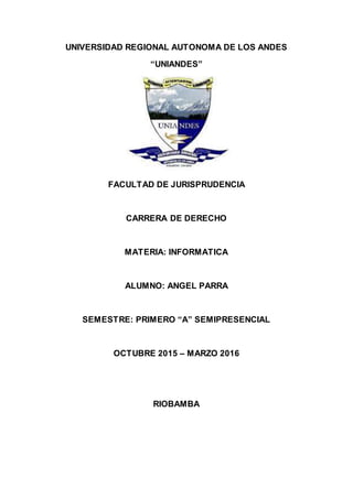 UNIVERSIDAD REGIONAL AUTONOMA DE LOS ANDES
“UNIANDES”
FACULTAD DE JURISPRUDENCIA
CARRERA DE DERECHO
MATERIA: INFORMATICA
ALUMNO: ANGEL PARRA
SEMESTRE: PRIMERO “A” SEMIPRESENCIAL
OCTUBRE 2015 – MARZO 2016
RIOBAMBA
 