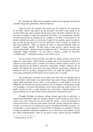 20
El 8 de junio de 1899, en la comunión, Jesús le avisó que por la tarde iba
a recibir una gracia grandísima. Ella lo relata así:
Llegó la tarde. De repente, más pronto que de ordinario, me sentí presa
de un dolor interno muy fuerte de mis pecados; tan fuerte como jamás lo he
sentido. Dolor que estuvo a punto de hacerme morir allí mismo. Después de esto,
me sentí recogida en todas las potencias del alma... Al recogimiento interior
sucedió bien pronto la pérdida de los sentidos y me hallé en presencia de mi
mamá celestial que tenía a su derecha al ángel de mi guarda, quien lo primero
que me dijo fue que hiciera el acto de contrición. Una vez hecho, la mamá me
dijo estas palabras: “Hija, en nombre de Jesús, te sean perdonados todos tus
pecados”. Luego, añadió: “Mi hijo Jesús te ama mucho y quiere hacerte una
gracia muy grande. ¿Sabrás tú hacerte digna de ella?”. Mi miseria no sabía qué
responder. Siguió diciendo: “Yo seré para ti madre, ¿sabrás tú mostrarte
verdadera hija?”. Extendió su manto y me cubrió con él.
En ese instante, apareció Jesús con todas las llagas abiertas, pero de las
llagas no salía sangre, salían llamas de fuego, que en un momento vinieron a
cebarse en mis manos, pies y costado. Creí morir y habría caído en tierra, si la
mamá celestial no me hubiera sostenido, teniéndome siempre cubierta con su
manto. Por espacio de varias horas tuve que mantener esa postura. Después, mi
mamá me besó en la frente, desapareció todo y me hallé de rodillas en tierra,
pero seguía sintiendo un dolor fuerte en las manos, pies y costado.
Me levanté para meterme en la cama, pero noté que, de aquellas partes
que me dolían, salía sangre. Las tapé lo mejor que pude y luego, ayudada por el
ángel, pude acostarme en la cama. Y estos dolores y estas llagas, en vez de
afligirme, me llenaban de una paz perfecta. Por la mañana, a duras penas, pude
ir a comulgar, y me puse unos guantes en las manos para que nada se viera. No
podía tenerme de pie; a cada momento me creía morir. Aquellos dolores me
duraron hasta las tres del viernes, fiesta solemne del Corazón de Jesús45
.
El padre Germán, su director, afirma: Desde aquel día en adelante, se
repetía periódicamente todas las semanas, desde la noche del jueves, poco más o
menos a las ocho, hasta las tres de la tarde del viernes… Una vez terminado el
éxtasis del viernes, cesaba de salir sangre tanto del costado como de las manos y
los pies. La carne viva se secaba poco a poco, los tejidos lacerados se unían, y se
cicatrizaban y, al día siguiente o a más tardar el domingo, no quedaba el menor
vestigio de aquellas profundas rasgaduras en el centro ni en la periferia; la piel
las cubría uniformemente como en las partes sanas...Hasta que fue prohibido
45
Autobiografía, pp. 261-262.
 