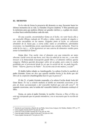 32
EL DEMONIO
En la vida de Gema la presencia del demonio es muy frecuente hasta los
últimos momentos de su vida. Lo llamaba Chapino (ladrón). Y Dios permitía que
la molestara para que pudiera obtener así grandes méritos y, a golpes de cincel,
su alma fuera embelleciéndose cada día más.
En una ocasión, encontrándose Gema en el lecho, vio venir hacía ella a
un venerable Obispo rodeado de 50 niños y niñas, todos vestidos de ángeles y
con velas encendidas en las manos. Llegados junto al lecho, se colocaron
alrededor de él, hasta que, a cierta señal, todos se arrodillaron, adorándola
reverentes. La humildísima joven experimentó una extraña turbación. Trazó la
señal de la cruz y… al fin mostraron ser una caterva de demonios venidos para
tentar la humildad de Gema81
.
Gema dice: Una noche vino el demonio con una tentación un tanto
obscena. Luché cerca de una hora, recé, hice la señal de la cruz etc., y con sólo
invocar a la Inmaculada Concepción quedé libre y el demonio rabioso quería
vengarse. Hubiera querido descargar sobre mí un golpe, pero como le estaba
prohibido por el provincial desde la vez que lo arrojó de mí, no pudo hacerlo.
Gritó: “Guerra, guerra a tu Padre”. Tu escrito está en mis manos, y se fue82
.
El diablo había robado su Autobiografía. La señora Cecilia le escribió al
padre Germán: Gema me dice que aquella maldita bestia le ha dicho que del
libro de la confesión (Autobiografía) hará lo que le parezca83
.
El día 21, el padre Germán respondía a la señora Cecilia desde Isola del
Gran Sasso: Yo voy a echarle mañana al diablo un tremendo exorcismo a los
pies de Jesús sacramentado y del venerable Gabriel que está allí cerca84
. Al
segundo exorcismo, ante la tumba del venerable Gabriel, el demonio restituyó el
libro.
Gema, en carta al padre Germán, le escribe: Gracias a Dios el libro no
está tan estropeado que no pueda entenderse y no es necesario que lo escriba de
nuevo85
.
81
Germán de san Estanislao y Basilio de san Pablo, Santa Gema Galgani, Ed. Palabra, Madrid, 1997, p. 377.
82
Carta al padre Germán del 8-9 de julio de 1901.
83
Carta de Cecilia al padre Germán del 18 de julio de 1901.
84
Carta del padre Germán a doña Cecilia del 21 de julio de 1901.
85
Carta al padre Germán del 27 de julio de 1901.
 