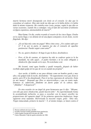 34
muerte hermosa morir desangrada con Jesús en el corazón. Le dije que lo
consultase al confesor. Días más tarde me dijo que se lo había dicho y le había
dado la misma respuesta. Me contaba estas cosas, porque, según lo que dijo en
varias ocasiones, cuando iba a comulgar, veía al lado del sacerdote al demonio
en figura espantosa, amenazándola de muerte89
.
Dice Gema: Un día, estaba rezando el rosario de las cinco llagas. Estaba
en la cuarta llaga y veo delante de mí una figura semejante a la de Jesús, recién
flagelado. Me dijo:
- ¿Es así hija mía como me pagas? Mira cómo estoy. ¿Ves cuánto sufro por
ti? Y tú, por tu parte, ni siquiera me das el consuelo de aquellas
penitencias. Puedes seguir como antes90
- No, no, quiero obedecer. Si hago lo que tú dices, desobedezco.
- Pero, al fin de cuentas, ni siquiera ha sido tu confesor quien te lo ha
mandado, ha sido aquel... el padre Germán y tú no estás obligada a
obedecerlo. Que mande en lo suyo. Tú escúchame a mí.
Me levanté, tomé agua bendita y quedé tranquila, después de haber
recibido algún golpe de los que de vez en cuando me propina91
.
Ayer noche, el diablo se me puso delante como un hombre gordo y muy
alto y me golpeó toda la noche, diciéndome: “Tú seguramente crees que Jesús te
quiere, pero Él te ha abandonado. Para ti no hay esperanza de salvación. Estás
en mis manos”. Respondí que Dios es misericordioso y que no temía nada.
Entonces él, enfurecido, dándome un fuerte golpe en la cabeza, dijo:
“¡Maldita!”. Y despareció92
.
En otra ocasión vio un ángel de gran hermosura que le dijo: “Mírame,
con sólo que jures obedecerme, puedo hacerte feliz”. No experimentando Gema
la acostumbrada turbación, se puso a escuchar con la mayor sencillez las
proposiciones del supuesto ángel. Si las primeras aparecían inofensivas, luego
siguieron otras nefandas. Horrorizada la inocente virgen, gritó: “Dios mío,
Virgen inmaculada, primero la muerte”. Y, al mismo tiempo, se lanzó contra el
89
Proceso ordinario de Luca, fol 605.
90
El padre Germán le había prohibido hacer penitencias.
91
Carta al padre Germán del 6 de junio de 1900.
92
Carta a Monseñor Volpi de agosto-setiembre de 1900.
 