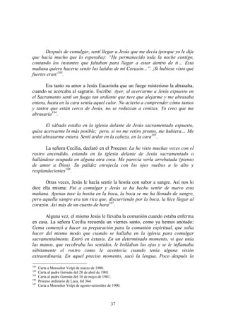 37
Después de comulgar, sentí llegar a Jesús que me decía (porque yo le dije
que hacía mucho que lo esperaba): “He permanecido toda la noche contigo,
contando los instantes que faltaban para llegar a estar dentro de ti… Esta
mañana quiero hacerte sentir los latidos de mi Corazón...”. ¡Si hubiese visto qué
fuertes eran!103
.
Era tanto su amor a Jesús Eucaristía que un fuego misterioso la abrasaba,
cuando se acercaba al sagrario. Escribe: Ayer, al acercarme a Jesús expuesto en
el Sacramento sentí un fuego tan ardiente que tuve que alejarme y me abrasaba
entera, hasta en la cara sentía aquel calor. No acierto a comprender cómo tantos
y tantos que están cerca de Jesús, no se reduzcan a cenizas. Yo creo que me
abrasaría104
.
El sábado estaba en la iglesia delante de Jesús sacramentado expuesto,
quise acercarme lo más posible; pero, si no me retiro pronto, me hubiera… Me
sentí abrasarme entera. Sentí ardor en la cabeza, en la cara105
.
La señora Cecilia, declaró en el Proceso: La he visto muchas veces con el
rostro encendido, estando en la iglesia delante de Jesús sacramentado o
hallándose ocupada en alguna otra cosa. Me parecía verla arrebatada (pienso
de amor a Dios). Su palidez enrojecía con los ojos vueltos a lo alto y
resplandecientes106
.
Otras veces, Jesús le hacía sentir la hostia con sabor a sangre. Así nos lo
dice ella misma: Fui a comulgar y Jesús se ha hecho sentir de nuevo esta
mañana. Apenas tuve la hostia en la boca, la boca se me ha llenado de sangre,
pero aquella sangre era tan rica que, discurriendo por la boca, la hice llegar al
corazón. Así más de un cuarto de hora107
.
Alguna vez, el mismo Jesús le llevaba la comunión cuando estaba enferma
en casa. La señora Cecilia recuerda un viernes santo, como ya hemos anotado:
Gema comenzó a hacer su preparación para la comunión espiritual, que solía
hacer del mismo modo que cuando se hallaba en la iglesia para comulgar
sacramentalmente. Entró en éxtasis. En un determinado momento, vi que unía
las manos, que recobraba los sentidos, le brillaban los ojos y se le inflamaba
súbitamente el rostro como le acontecía cuando tenía alguna visión
extraordinaria. En aquel preciso momento, sacó la lengua. Poco después la
103
Carta a Monseñor Volpi de marzo de 1900.
104
Carta al padre Germán del 28 de abril de 1901.
105
Carta al padre Germán del 10 de mayo de 1901.
106
Proceso ordinario de Luca, fol 364.
107
Carta a Monseñor Volpi de agosto-setiembre de 1900.
 