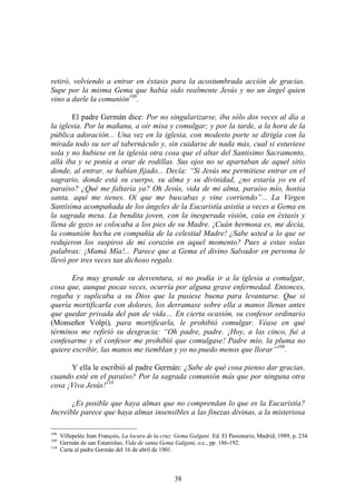 38
retiró, volviendo a entrar en éxtasis para la acostumbrada acción de gracias.
Supe por la misma Gema que había sido realmente Jesús y no un ángel quien
vino a darle la comunión108
.
El padre Germán dice: Por no singularizarse, iba sólo dos veces al día a
la iglesia. Por la mañana, a oír misa y comulgar; y por la tarde, a la hora de la
pública adoración... Una vez en la iglesia, con modesto porte se dirigía con la
mirada todo su ser al tabernáculo y, sin cuidarse de nada más, cual si estuviese
sola y no hubiese en la iglesia otra cosa que el altar del Santísimo Sacramento,
allá iba y se ponía a orar de rodillas. Sus ojos no se apartaban de aquel sitio
donde, al entrar, se habían fijado... Decía: “Si Jesús me permitiese entrar en el
sagrario, donde está su cuerpo, su alma y su divinidad, ¿no estaría yo en el
paraíso? ¿Qué me faltaría ya? Oh Jesús, vida de mi alma, paraíso mío, hostia
santa, aquí me tienes. Oí que me buscabas y vine corriendo”... La Virgen
Santísima acompañada de los ángeles de la Eucaristía asistía a veces a Gema en
la sagrada mesa. La bendita joven, con la inesperada visión, caía en éxtasis y
llena de gozo se colocaba a los pies de su Madre. ¡Cuán hermosa es, me decía,
la comunión hecha en compañía de la celestial Madre! ¿Sabe usted a lo que se
redujeron los suspiros de mi corazón en aquel momento? Pues a estas solas
palabras: ¡Mamá Mía!... Parece que a Gema el divino Salvador en persona le
llevó por tres veces tan dichoso regalo.
Era muy grande su desventura, si no podía ir a la iglesia a comulgar,
cosa que, aunque pocas veces, ocurría por alguna grave enfermedad. Entonces,
rogaba y suplicaba a su Dios que la pusiese buena para levantarse. Que si
quería mortificarla con dolores, los derramase sobre ella a manos llenas antes
que quedar privada del pan de vida… En cierta ocasión, su confesor ordinario
(Monseñor Volpi), para mortificarla, le prohibió comulgar. Véase en qué
términos me refirió su desgracia: “Oh padre, padre. ¡Hoy, a las cinco, fui a
confesarme y el confesor me prohibió que comulgase! Padre mío, la pluma no
quiere escribir, las manos me tiemblan y yo no puedo menos que llorar”109
.
Y ella le escribió al padre Germán: ¿Sabe de qué cosa pienso dar gracias,
cuando esté en el paraíso? Por la sagrada comunión más que por ninguna otra
cosa ¡Viva Jesús!110
¿Es posible que haya almas que no comprendan lo que es la Eucaristía?
Increíble parece que haya almas insensibles a las finezas divinas, a la misteriosa
108
Villepelée Jean François, La locura de la cruz: Gema Galgani. Ed. El Pasionario, Madrid, 1989, p. 234.
109
Germán de san Estanislao, Vida de santa Gema Galgani, o.c., pp. 186-192.
110
Carta al padre Germán del 16 de abril de 1901.
 