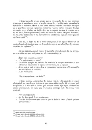 47
El ángel para ella era un amigo que se preocupaba de sus más mínimas
cosas, que le sonreía con amor, la besaba con cariño y, le daba todas las noches la
bendición al acostarse. Hasta la cura como médico celestial. Nos dice: El ángel
de la guarda no cesa de vigilarme, instruirme y darme sabios consejos. Se deja
ver varias veces al día y me habla. Ayer me acompañó durante la comida, pero
no me hacía fuerza (para comer) como me hacen los demás. Después de comer,
no me sentía nada bien y él me trajo entonces una taza de café tan bueno que me
curé enseguida141
.
Otro día, el ángel me dio a beber unas gotas de un líquido blanco en un
vasito dorado, diciéndome que era la medicina con la que el médico del paraíso
curaba a sus enfermos142
.
En una ocasión, cuando menos lo pensaba, vino el ángel. Se me acercó,
me acarició y me sentí obligada a decirle con todo el afecto:
- Ángel mío, ¡cuánto te quiero!
- ¿Por qué me quieres tanto?
- Te quiero, porque me enseñas la humildad y porque mantienes la paz
interior en mi corazón. Si alguna vez soy mala, no te enfades.
- Sí, yo seré tu guía seguro. Seré tu compañero inseparable. ¿No ves quién
me ha confiado tu custodia?
- Sí, mi buen Jesús.
Y los dos quedamos con Jesús143
.
El ángel también tenía sentido del humor y se ríe. Ella recuerda: Le rogué
al ángel de mi guarda con insistencia que no me dejara sola. Me preguntó qué
me pasaba y le hice ver al diablo que, si bien estaba algo lejos, siempre me
estaba amenazando. Le rogué que se quedara conmigo toda la noche, y me
contestó:
- Pero yo tengo sueño.
- No, los ángeles de Jesús no duermen.
- Pero he de descansar (me pareció que le daba la risa). ¿Dónde quieres
que descanse?
141
Diario del 20 de agosto de 1900.
142
Carta al padre Germán del 20 de julio de 1902.
143
Carta al padre Germán del 20 de julio de 1902.
 
