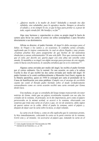 49
- ¿Quieres mucho a la madre de Jesús? Saludadla a menudo (no dijo
salúdala, sino saludadla), pues lo agradece mucho. Siempre os devuelve
el saludo y, si no siempre lo oís, es que lo hace para probar si, a pesar de
todo, seguís siendo fiel. Me bendijo y se fue147
.
Algo muy hermoso y espectacular es cómo su propio ángel le hacía de
cartero para llevar las cartas al correo sin sellos (estampillas) o para llevarlos
directamente a sus destinatarios.
Afirma su director, el padre Germán: Al ángel le daba encargos para el
Señor, la Virgen o los santos y, en ocasiones, le confiaba cartas cerradas,
suplicando que le trajese contestación, la cual en efecto llegaba y muy pronto.
¡Cuántas pruebas hice para asegurarme de que hechos de tal naturaleza
obedecían a causas sobrenaturales! Ni una sola falló. Tuve que convencerme de
que el cielo, por decirlo así, quería jugar con esta alma tan sencilla como
amada. Si mandaba a su ángel con algún encargo para personas de este mundo,
como lo hacía con frecuencia, le causaba extrañeza que no se le contestase148
.
Algunas cartas enviadas por medio del ángel, las recibía el padre Germán
por el correo ordinario. Era lo normal. En una ocasión, en carta a la señora
Cecilia le dice él que recibió las dos cartas enviadas por medio del ángel. El
padre Germán se lo contó confidencialmente a Monseñor José Gueri, regente de
la Dataría apostólica, quien en 1930 lo consignó por carta al postulador de la
Causa de beatificación con estas palabras: Cumplo con el encargo de escribirle
cuanto me contó el llorado padre Germán sobre el modo verdaderamente
extraordinario como en cierta ocasión recibió una carta enviada por Gema
desde Luca.
Una mañana, en que se extrañaba del largo tiempo transcurrido sin tener
noticias de Gema, sintió que un pájaro revoloteaba rozando con sus alas los
cristales de la ventana. Al principio, no le dio importancia, pero como el pájaro
perseveraba en la misma actitud, se acercó a la ventana, observando con
sorpresa que traía una carta en el pico y que, en vez de asustarse, daba signos
de querer entrar en la celda. Abrió el padre la ventana, entró el pájaro y,
después de dejar caer la carta sobre la mesa, se alejó volando.
La carta era de Gema y, como en ella suplicaba que le contestase pronto,
lo hizo inmediatamente, colocando la carta en la parte exterior de la ventana.
Cerró esta y, al instante, vio acercarse al pájaro que, tomando la carta en el
147
Carta al padre Germán del 17de diciembre de 1900.
148
Germán de san Estanislao, o.c., p. 158.
 