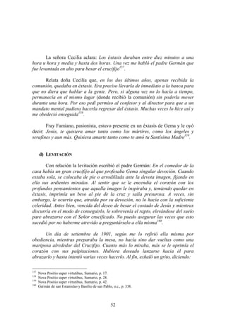 52
La señora Cecilia aclara: Los éxtasis duraban entre diez minutos a una
hora u hora y media y hasta dos horas. Una vez me habló el padre Germán que
fue levantada en alto para besar el crucifijo157
.
Relata doña Cecilia que, en los dos últimos años, apenas recibida la
comunión, quedaba en éxtasis. Era preciso llevarla de inmediato a la banca para
que no diera que hablar a la gente. Pero, si alguna vez no lo hacía a tiempo,
permanecía en el mismo lugar (donde recibió la comunión) sin poderla mover
durante una hora. Por eso pedí permiso al confesor y al director para que a un
mandato mental pudiera hacerla regresar del éxtasis. Muchas veces lo hice así y
me obedeció enseguida158
.
Fray Famiano, pasionista, estuvo presente en un éxtasis de Gema y le oyó
decir: Jesús, te quisiera amar tanto como los mártires, como los ángeles y
serafines y aun más. Quisiera amarte tanto como te amó tu Santísima Madre159
.
d) LEVITACIÓN
Con relación la levitación escribió el padre Germán: En el comedor de la
casa había un gran crucifijo al que profesaba Gema singular devoción. Cuando
estaba sola, se colocaba de pie o arrodillada ante la devota imagen, fijando en
ella sus ardientes miradas. Al sentir que se le encendía el corazón con los
profundos pensamientos que aquella imagen le inspiraba y, temiendo quedar en
éxtasis, imprimía un beso al pie de la cruz y salía presurosa. A veces, sin
embargo, le ocurría que, atraída por su devoción, no lo hacía con la suficiente
celeridad. Antes bien, vencida del deseo de besar el costado de Jesús y mientras
discurría en el modo de conseguirlo, le sobrevenía el rapto, elevándose del suelo
pare abrazarse con el Señor crucificado. No puedo asegurar las veces que esto
sucedió por no haberme atrevido a preguntárselo a ella misma160
.
Un día de setiembre de 1901, según me lo refirió ella misma por
obediencia, mientras preparaba la mesa, no hacía sino dar vueltas como una
mariposa alrededor del Crucifijo. Cuanto más lo miraba, más se le oprimía el
corazón con sus palpitaciones. Hubiera deseado lanzarse hacia él para
abrazarlo y hasta intentó varias veces hacerlo. Al fin, exhaló un grito, diciendo:
157
Nova Positio super virtutibus, Sumario, p. 17.
158
Nova Positio super virtutibus, Sumario, p. 28.
159
Nova Positio super virtutibus, Sumario, p. 42.
160
Germán de san Estanislao y Basilio de san Pablo, o.c., p. 338.
 