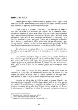 61
ESPOSA DE JESÚS
Gema llegó a ser esposa de Jesús como los grandes santos. Llegó a lo que
en mística se llama matrimonio espiritual. Pero fue una esposa del crucificado en
todo el sentido de la palabra. Fue una esposa de sangre.
Gema en carta a Monseñor Volpi del 12 de setiembre de 1899 le
manifiesta que Jesús le ha anunciado que llegará a ser su esposa de sangre:
Cuando sea tu esposo de sangre, yo te amaré, pero crucificada. Muestra tu amor
para conmigo como yo lo he mostrado contigo. ¿Y sabes cómo? Sufriendo penas
y cruces sin cuento. Has de sentirte con todo muy honrada, si te trato así y si te
llevo por caminos ásperos y dolorosos. Permito que te atormente el demonio,
que te disguste el mundo, que te aflijan las personas más queridas para ti y que,
con un martirio cotidiano y oculto, tu alma sea purificada y probada. Tu, hija
mía, durante este tiempo piensa solamente en practicar grandes virtudes.
Este el momento apropiado. Corre por el camino de la voluntad divina,
humíllate y ten la seguridad de que, si te mantengo en la cruz, es porque te
amo188
.
Jesús imprimió en ella las llagas en manos, pies y costado. También le
hizo sentir las llagas de la flagelación. Ella misma le escribe al padre Germán:
Esta semana ha añadido otro regalo muy precioso para mí. Me hizo sentir
algunos golpes de su flagelación por todo el cuerpo. Fue cosa muy dolorosa.
Pero ¿qué es ello al lado de los terribles golpes que descargaron sobre
Jesús?189
.
Doña Cecilia le escribía al padre Germán: Gema sufrió, como de
costumbre y tal vez más, la acostumbrada flagelación ¡Si hubiese visto las
piernas, las rodillas, el pecho y todo su cuerpo! En suma, era una pura llaga,
toda cubierta de sangre. Así ha permanecido hasta el viernes a las tres190
.
La noche del 19 de julio de 1900 se quedó en éxtasis. Ella dice: Me
encontré con Jesús que sufría horribles penas. ¿Cómo había de ver sufrir a Jesús
sin ayudarle? Se apoderó de mí un gran deseo de padecer por lo que supliqué a
Jesús me concediese esa gracia. En el instante, fueron satisfechos mis deseos.
Jesús se acercó y, quitando de su cabeza la corona de espinas con sus manos
188
Carta a Monseñor Volpi del 12 de setiembre de 1899.
189
Carta al padre Germán del 9 de febrero de 1901.
190
Carta de doña Cecilia al padre Germán del 17 de febrero de 1901.
 
