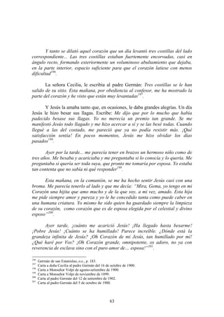 63
Y tanto se dilató aquel corazón que un día levantó tres costillas del lado
correspondiente... Las tres costillas estaban fuertemente encorvadas, casi en
ángulo recto, formando exteriormente un voluminoso abultamiento que dejaba,
en la parte interior, espacio suficiente para que el corazón latiese con menos
dificultad196
.
La señora Cecilia, le escribía al padre Germán: Tres costillas se le han
salido de su sitio. Esta mañana, por obediencia al confesor, me ha mostrado la
parte del corazón y he visto que están muy levantadas197
.
Y Jesús la amaba tanto que, en ocasiones, le daba grandes alegrías. Un día
Jesús le hizo besar sus llagas. Escribe: Me dijo que por lo mucho que había
padecido besase sus llagas. Yo no merecía un premio tan grande. Se me
manifestó Jesús todo llagado y me hizo acercar a sí y se las besé todas. Cuando
llegué a las del costado, me pareció que ya no podía resistir más. ¡Qué
satisfacción sentía! En pocos momentos, Jesús me hizo olvidar los días
pasados198
.
Ayer por la tarde... me parecía tener en brazos un hermoso niño como de
tres años. Me besaba y acariciaba y me preguntaba si lo conocía y lo quería. Me
preguntaba si quería ser toda suya, que pronto me tomaría por esposa. Yo estaba
tan contenta que no sabía ni qué responder199
.
Esta mañana, en la comunión, se me ha hecho sentir Jesús casi con una
broma. Me parecía tenerlo al lado y que me decía: “Mira, Gema, yo tengo en mi
Corazón una hijita que amo mucho y de la que soy, a mi vez, amado. Esta hija
me pide siempre amor y pureza y yo le he concedido tanta como puede caber en
una humana criatura. Yo mismo he sido quien ha guardado siempre la limpieza
de su corazón, como corazón que es de esposa elegida por el celestial y divino
esposo”200
.
Ayer tarde, ¡cuánto me acarició Jesús! ¡Ha llegado hasta besarme!
¡Pobre Jesús! ¡Cuánto se ha humillado! Parece increíble. ¿Dónde está la
grandeza infinita de Jesús? ¡Oh Corazón de mi Jesús, tan humillado por mí!
¿Qué haré por Vos? ¡Oh Corazón grande, omnipotente, os adoro, no ya con
reverencia de esclava sino con el puro amor de… esposa!”201
.
196
Germán de san Estanislao, o.c., p. 183.
197
Carta a doña Cecilia al padre Germán del 16 de octubre de 1900.
198
Carta a Monseñor Volpi de agosto-setiembre de 1900.
199
Carta a Monseñor Volpi de noviembre de 1899.
200
Carta al padre Germán del 12 de setiembre de 1902.
201
Carta al padre Germán del 5 de octubre de 1900.
 