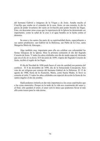 70
del hermano Gabriel e imágenes de la Virgen y de Jesús. Amaba mucho al
Crucifijo que estaba en el comedor de la casa. Jesús, en una ocasión, le dio la
gracia de poder levantarse del suelo en levitación para poder besarle las llagas.
Esto, sin descontar otras cosas que la experiencia de la Iglesia ha demostrado ser
importantes, como la señal de la cruz o el agua bendita en la lucha contra el
demonio.
Su amor a los santos fue parte de su espiritualidad diaria, especialmente a
sus santos predilectos: san Gabriel de la Dolorosa, san Pablo de la Cruz, santa
Margarita María de Alacoque...
Algo también muy importante para ella era celebrar con solemnidad las
fiestas litúrgicas de la Iglesia. Hizo la primera comunión el día del Sagrado
Corazón de Jesús. Y todos los años celebraba este día de modo especial, diciendo
que era el día de su fiesta. El 8 de junio de 1899, víspera del Sagrado Corazón de
Jesús, recibió el regalo de las llagas.
El día de Navidad de 1896 pudo hacer el voto de castidad con permiso del
confesor. El 8 de diciembre de 1898, día de la Inmaculada Concepción, hizo
voto de ser religiosa por consejo del hermano Gabriel de la Dolorosa. El 15 de
agosto de 1900, fiesta de la Asunción, María, como buena Madre, le llevó su
corazón al cielo. Y todos los años celebraba con especial devoción la fiesta de los
santos ángeles el dos de octubre.
Ojalá podamos imitarla en dar más importancia a las cosas espirituales que
a las cosas materiales. Porque en la tarde de la vida nos examinarán del amor y,
al final, sólo quedará el amor; el amor será lo único que podremos llevar al más
allá como tesoro para la vida eterna.
 