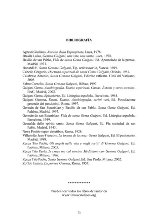 73
BIBLIOGRAFÍA
Agresti Giuliano, Ritratto della Espropriata, Luca, 1978.
Brasile Luisa, Gemma Galgani, una vita, una santa, Luca, 1978.
Basilio de san Pablo, Vida de santa Gema Galgani, Ed. Apostolado de la prensa,
Madrid, 1973.
Bonardi P., Santa Gemma Galgani, Tip. arcivescovile, Varese, 1949.
Cabello Gregorio, Doctrina espiritual de santa Gema Galgani, Oviedo, 1961.
Calabrese Antonio, Santa Gemma Galgani, Editrice vaticana, Città del Vaticano,
2005.
Fabro Cornelio, Santa Gemma Galgani, Bilbao, 1997.
Galgani Gema, Autobiografía, Diario espiritual, Cartas, Éxtasis y otros escritos,
BAC, Madrid, 2002.
Galgani Gema, Epistolario, Ed. Litúrgica española, Barcelona, 1944.
Galgani Gemma, Estasi, Diario, Autobiografia, scritti vari, Ed. Postulazione
generale dei passionisti, Roma, 1997.
Germán de San Estanislao y Basilio de san Pablo, Santa Gema Galgani, Ed.
Palabra, Madrid, 1997.
Germán de san Estanislao, Vida de santa Gema Galgani, Ed. Litúrgica española,
Barcelona, 1949.
Gesualda dello spirito santo, Santa Gema Galgani, Ed. Pía sociedad de san
Pablo, Madrid, 1943.
Nova Positio super virtutibus, Roma, 1928.
Villepelée Jean-François, La locura de la cruz: Gema Galgani, Ed. El pasionario,
Madrid, 1989.
Zecca Tito Paolo, Gli angeli nella vita e negli scritti di Gemma Galgani, Ed.
Paoline, Milano, 2005.
Zecca Tito Paolo, In croce ma col sorriso. Meditiamo con Gemma Galgani, Ed.
Paoline, Milano, 1996.
Zecca Tito Paolo, Santa Gemma Galgani, Ed. San Paolo, Milano, 2002.
Zoffoli Enrico, La povera Gemma, Roma, 1957.
*************
Pueden leer todos los libros del autor en
www.libroscatolicos.org
 
