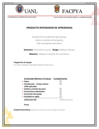 PRODUCTO INTEGRADOR DE APRENDIZAJE
Nombre de la Unidad de Aprendizaje.
Indica el nombre del proyecto.
Elija el programa educativo.
Semestre: Semestre en curso. Grupo: Indique el grupo.
Maestro: Indique el nombre de su profesor.
Integrantes de equipo:
En orden alfabético (Apellidos-Nombre-Matricula).
Contenido Mínimo A Evaluar Cumplimiento
Índice ☐
Introducción. - incluye valores ☐
UANL aplicados
Análisis y emisión de juicio ☐
Conclusiones individuales ☐
Conclusión del equipo ☐
Actividad en inglés ☐
---------------------------------------------------------------------------------------------------
Calificación PIA Calificación final.
Firma:
Ciudad Universitaria, Seleccione la fecha en que entrega el proyecto.
UNIVERSIDAD AUTÓNOMA DE NUEVO LEÓN FACULTAD DE CONTADURÍA PÚBLICA Y ADMINISTRACIÓN
 