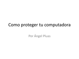 Como proteger tu computadora Por Ángel Pluas 