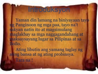 Introduksyon 
Yaman din lamang na biniyayaan tayo 
ng Panginoon ng mga paa, tayo na’t 
sakyan natin ito at magsimulang 
maglakbay sa mga naggagandahang at 
maksaysayang lugar sa Pilipinas at sa 
Iloilo. 
Ating libutin ang yamang taglay ng 
ating bansa at ng ating probinsya. 
Tara na ! 
