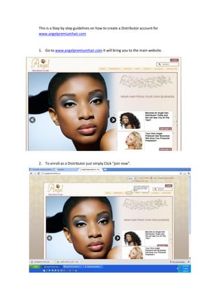 This is a Step by step guidelines on how to create a Distributor account for
www.angelpremiumhair.com



1. Go to www.angelpremiumhair.com it will bring you to the main website.




2. To enroll as a Distributor just simply Click “join now”.
 