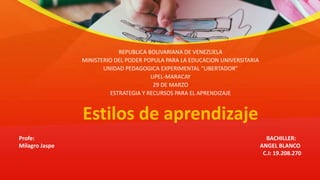 Estilos de aprendizaje
REPUBLICA BOLIVARIANA DE VENEZUELA
MINISTERIO DEL PODER POPULA PARA LA EDUCACION UNIVERSITARIA
UNIDAD PEDAGOGICA EXPERIMENTAL “LIBERTADOR”
UPEL-MARACAY
29 DE MARZO
ESTRATEGIA Y RECURSOS PARA EL APRENDIZAJE
Profe: BACHILLER:
Milagro Jaspe ANGEL BLANCO
C.I: 19.208.270
 