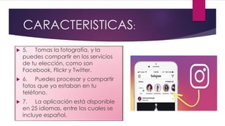 CARACTERISTICAS:
 5. Tomas la fotografía, y la
puedes compartir en los servicios
de tu elección, como son
Facebook, Flickr y Twitter.
 6. Puedes procesar y compartir
fotos que ya estaban en tu
teléfono.
 7. La aplicación está disponible
en 25 idiomas, entre los cuales se
incluye español.
 