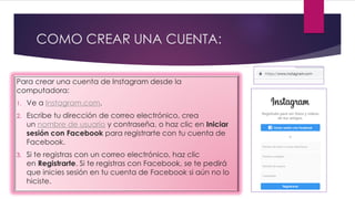 COMO CREAR UNA CUENTA:
Para crear una cuenta de Instagram desde la
computadora:
1. Ve a Instagram.com.
2. Escribe tu dirección de correo electrónico, crea
un nombre de usuario y contraseña, o haz clic en Iniciar
sesión con Facebook para registrarte con tu cuenta de
Facebook.
3. Si te registras con un correo electrónico, haz clic
en Registrarte. Si te registras con Facebook, se te pedirá
que inicies sesión en tu cuenta de Facebook si aún no lo
hiciste.
 