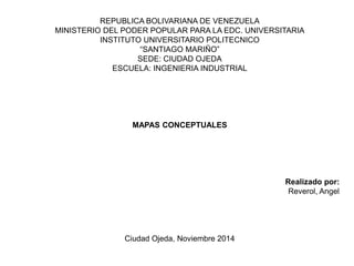REPUBLICA BOLIVARIANA DE VENEZUELA
MINISTERIO DEL PODER POPULAR PARA LA EDC. UNIVERSITARIA
INSTITUTO UNIVERSITARIO POLITECNICO
“SANTIAGO MARIÑO”
SEDE: CIUDAD OJEDA
ESCUELA: INGENIERIA INDUSTRIAL
MAPAS CONCEPTUALES
Realizado por:
Reverol, Angel
Ciudad Ojeda, Noviembre 2014
 