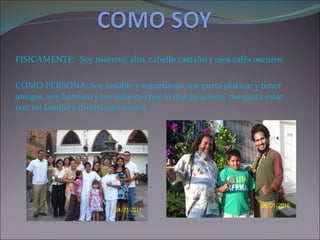 FISICAMENTE: Soy moreno, alto, cabello castaño y ojos cafés oscuros COMO PERSONA: Soy amable y respetuoso, me gusta platicar y tener amigos, soy honesto y me esfuerzo por lo que yo quiero, me gusta estar con mi familia y divertirnos juntos