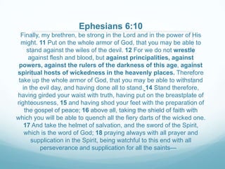 Ephesians 6:10
  Finally, my brethren, be strong in the Lord and in the power of His
  might. 11 Put on the whole armor of God, that you may be able to
     stand against the wiles of the devil. 12 For we do not wrestle
      against flesh and blood, but against principalities, against
 powers, against the rulers of the darkness of this age, against
spiritual hosts of wickedness in the heavenly places. Therefore
 take up the whole armor of God, that you may be able to withstand
   in the evil day, and having done all to stand. 14 Stand therefore,
having girded your waist with truth, having put on the breastplate of
righteousness, 15 and having shod your feet with the preparation of
    the gospel of peace; 16 above all, taking the shield of faith with
which you will be able to quench all the fiery darts of the wicked one.
    17 And take the helmet of salvation, and the sword of the Spirit,
    which is the word of God; 18 praying always with all prayer and
       supplication in the Spirit, being watchful to this end with all
          perseverance and supplication for all the saints—
 