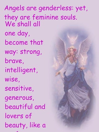 We shall all one day, become that way: strong, brave, intelligent, wise, sensitive, generous, beautiful and lovers of beauty, like a perfect woman. Angels are genderless: yet, they are feminine souls. 