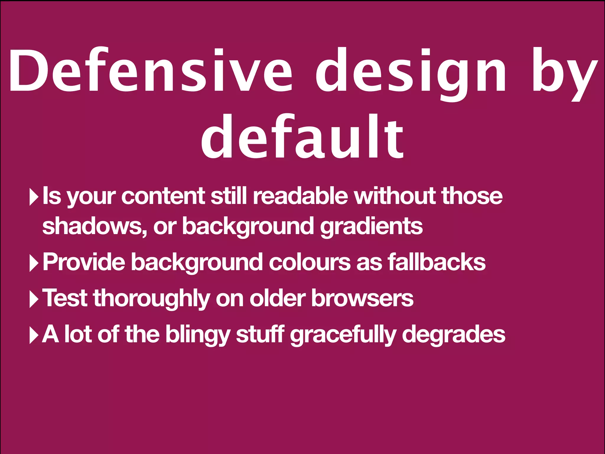 Defensive design by
      default
‣ Is your content still readable without those
  shadows, or background gradients
‣ Provide background colours as fallbacks
‣ Test thoroughly on older browsers
‣ A lot of the blingy stuff gracefully degrades
 