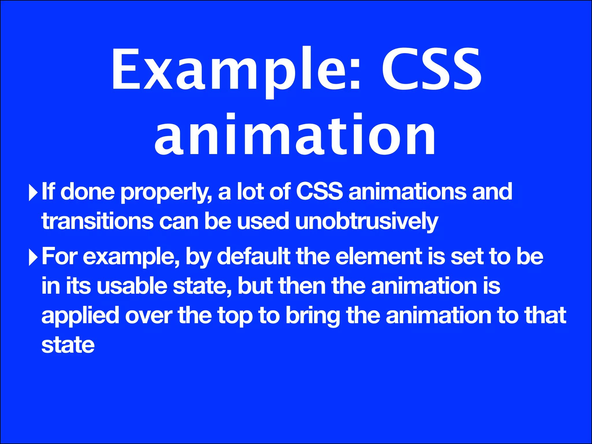 Example: CSS
         animation
‣ If done properly, a lot of CSS animations and
  transitions can be used unobtrusively
‣ For example, by default the element is set to be
  in its usable state, but then the animation is
  applied over the top to bring the animation to that
  state
 