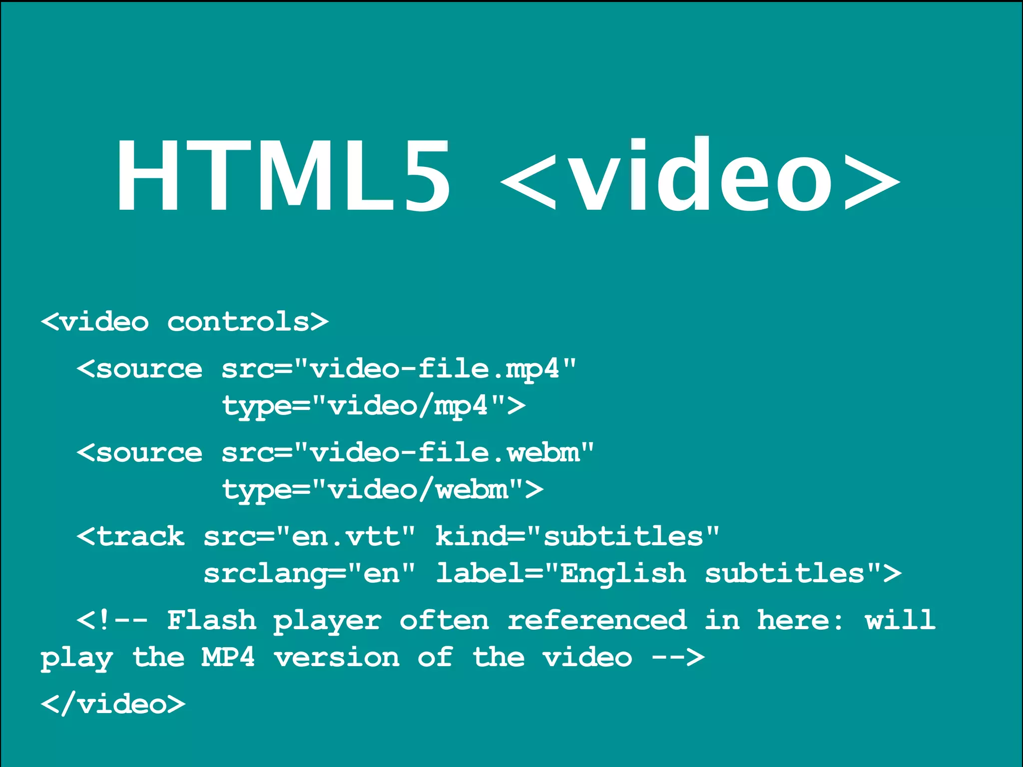 HTML5 <video>
<video controls>
  <source src="video-file.mp4"
          type="video/mp4">
  <source src="video-file.webm"
          type="video/webm">
  <track src="en.vtt" kind="subtitles"
         srclang="en" label="English subtitles">
  <!-- Flash player often referenced in here: will
play the MP4 version of the video -->
</video>
 