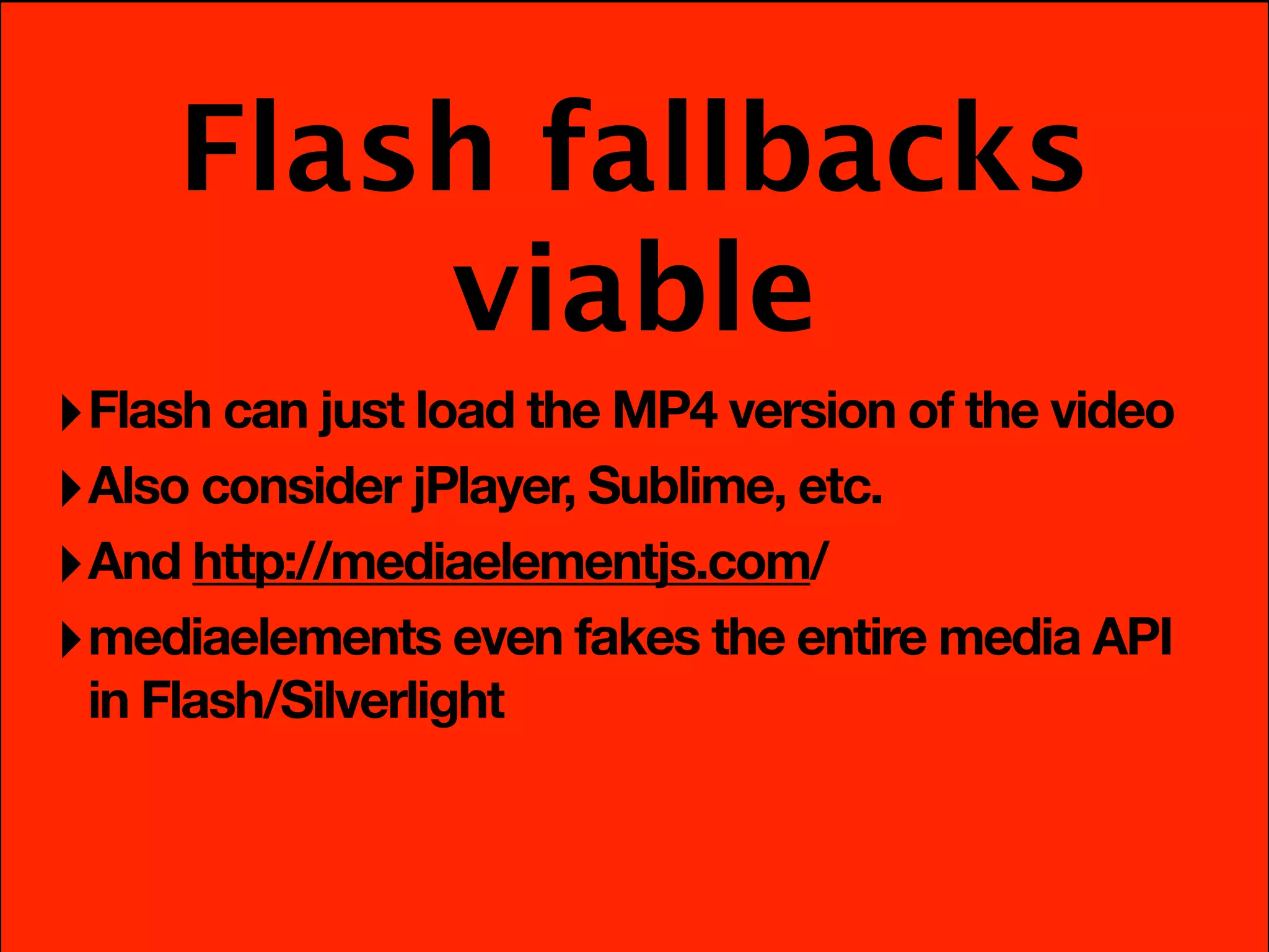 Flash fallbacks
         viable
‣ Flash can just load the MP4 version of the video
‣ Also consider jPlayer, Sublime, etc.
‣ And http://mediaelementjs.com/
‣ mediaelements even fakes the entire media API
 in Flash/Silverlight
 