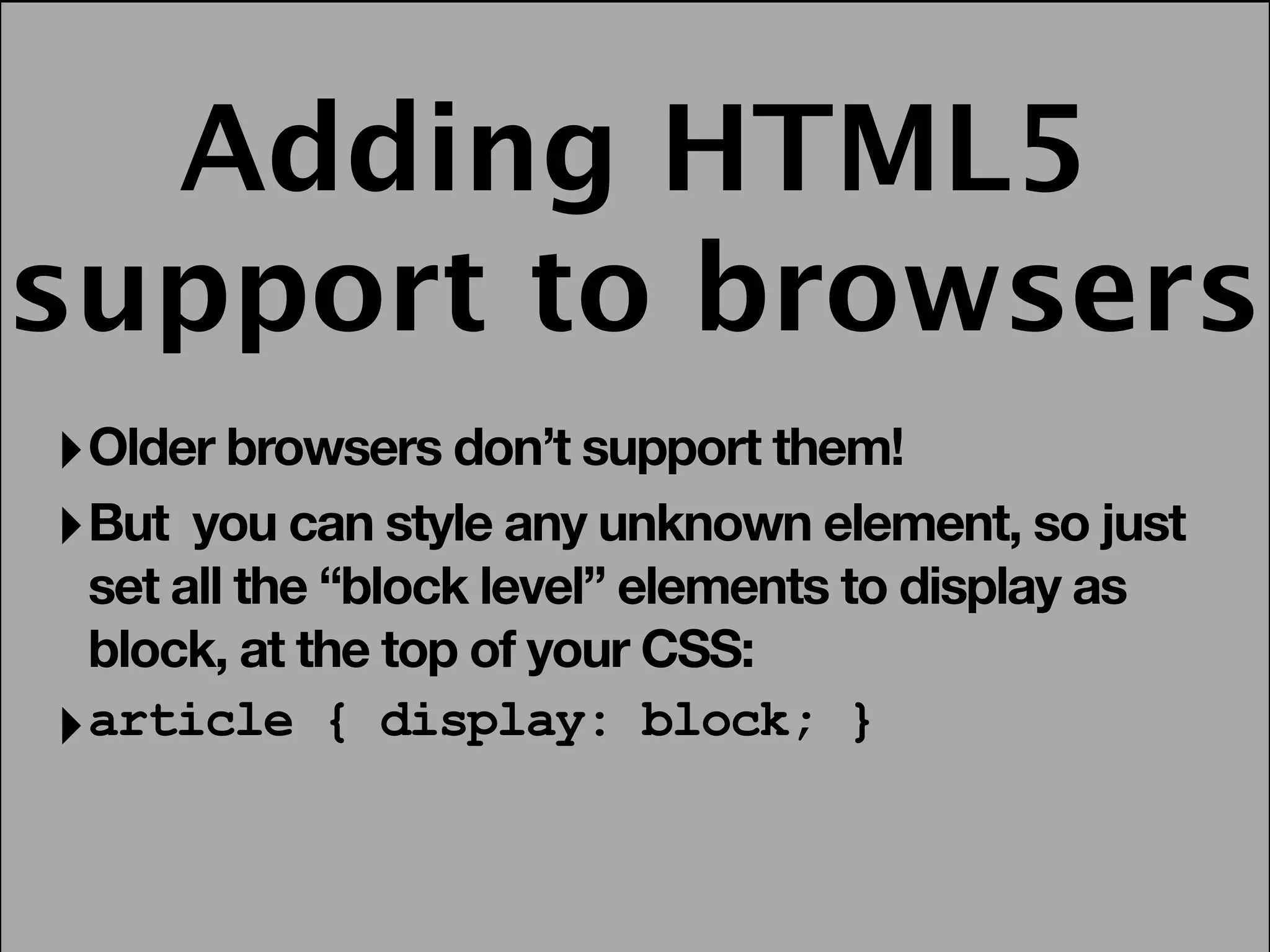 Adding HTML5
support to browsers
‣ Older browsers don’t support them!
‣ But you can style any unknown element, so just
  set all the “block level” elements to display as
  block, at the top of your CSS:
‣ article { display: block; }
 