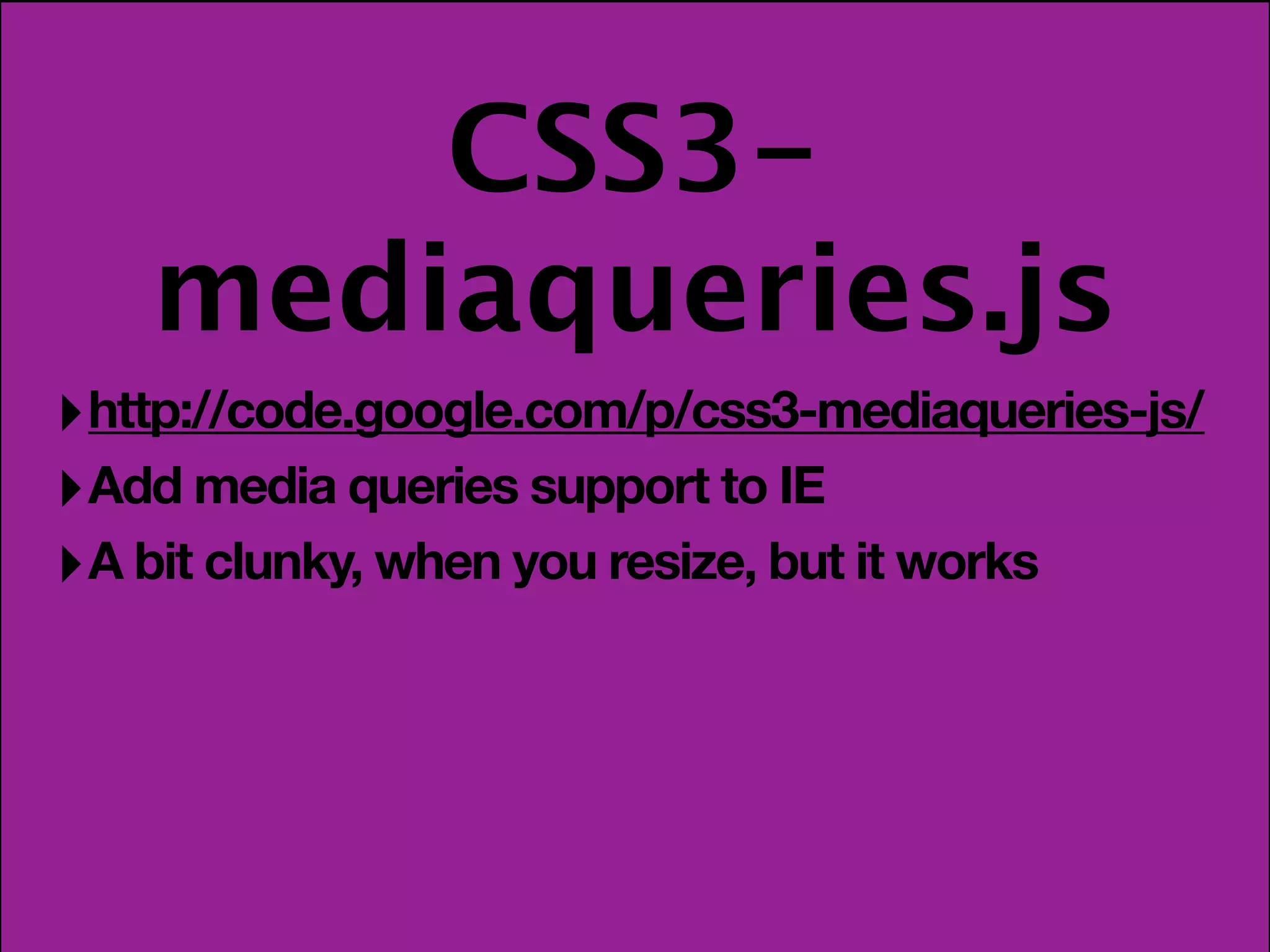 CSS3-
    mediaqueries.js
‣ http://code.google.com/p/css3-mediaqueries-js/
‣ Add media queries support to IE
‣ A bit clunky, when you resize, but it works
 