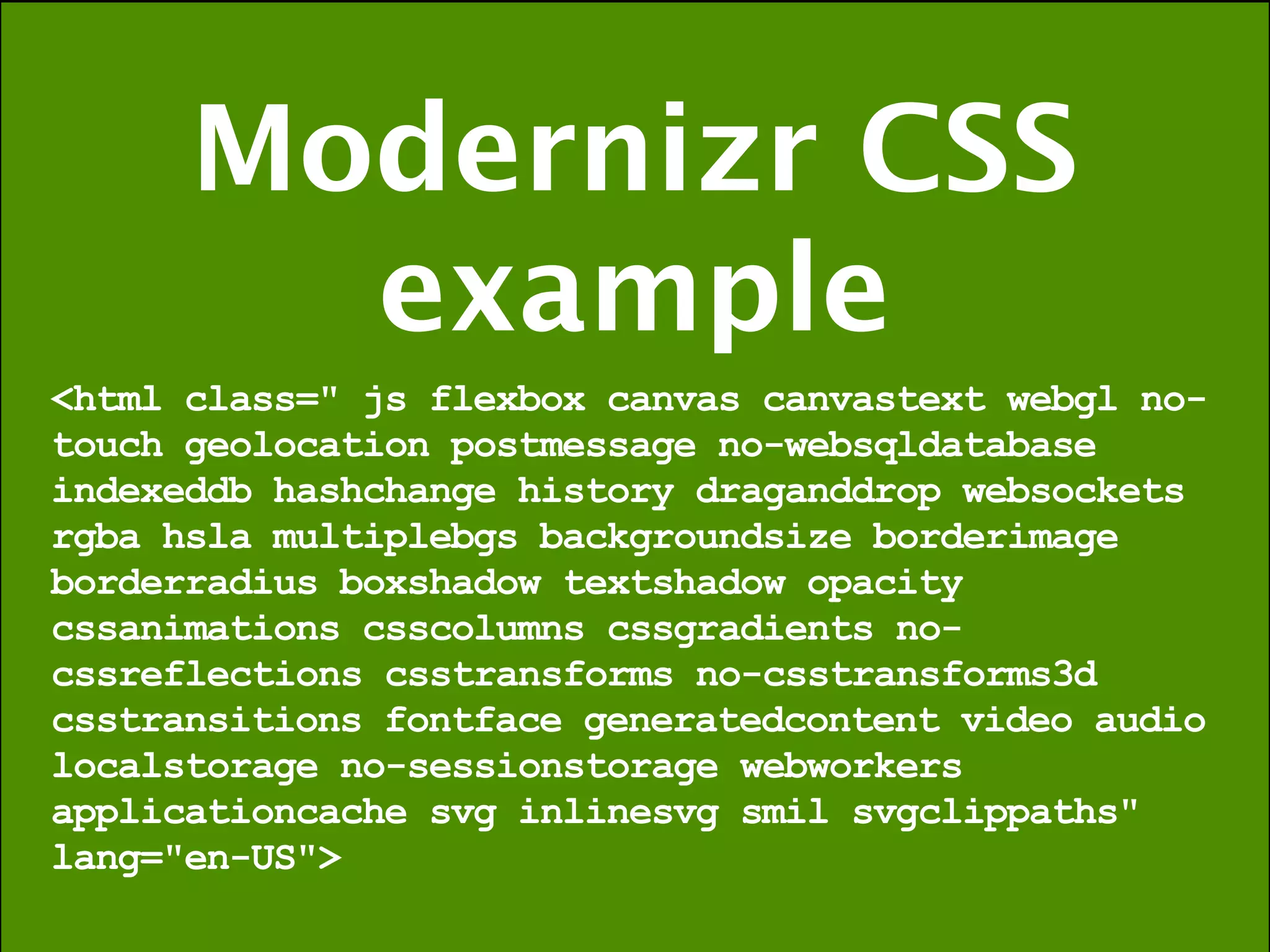 Modernizr CSS
        example
<html class=" js flexbox canvas canvastext webgl no-
touch geolocation postmessage no-websqldatabase
indexeddb hashchange history draganddrop websockets
rgba hsla multiplebgs backgroundsize borderimage
borderradius boxshadow textshadow opacity
cssanimations csscolumns cssgradients no-
cssreflections csstransforms no-csstransforms3d
csstransitions fontface generatedcontent video audio
localstorage no-sessionstorage webworkers
applicationcache svg inlinesvg smil svgclippaths"
lang="en-US">
 