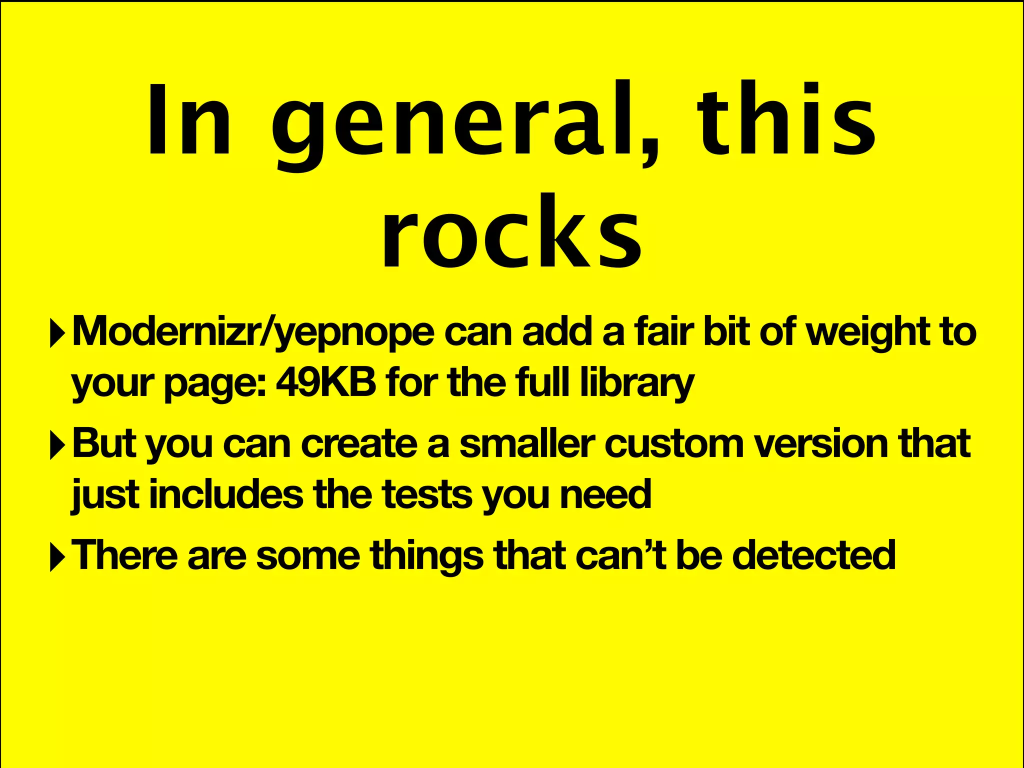 In general, this
          rocks
‣ Modernizr/yepnope can add a fair bit of weight to
  your page: 49KB for the full library
‣ But you can create a smaller custom version that
  just includes the tests you need
‣ There are some things that can’t be detected
 