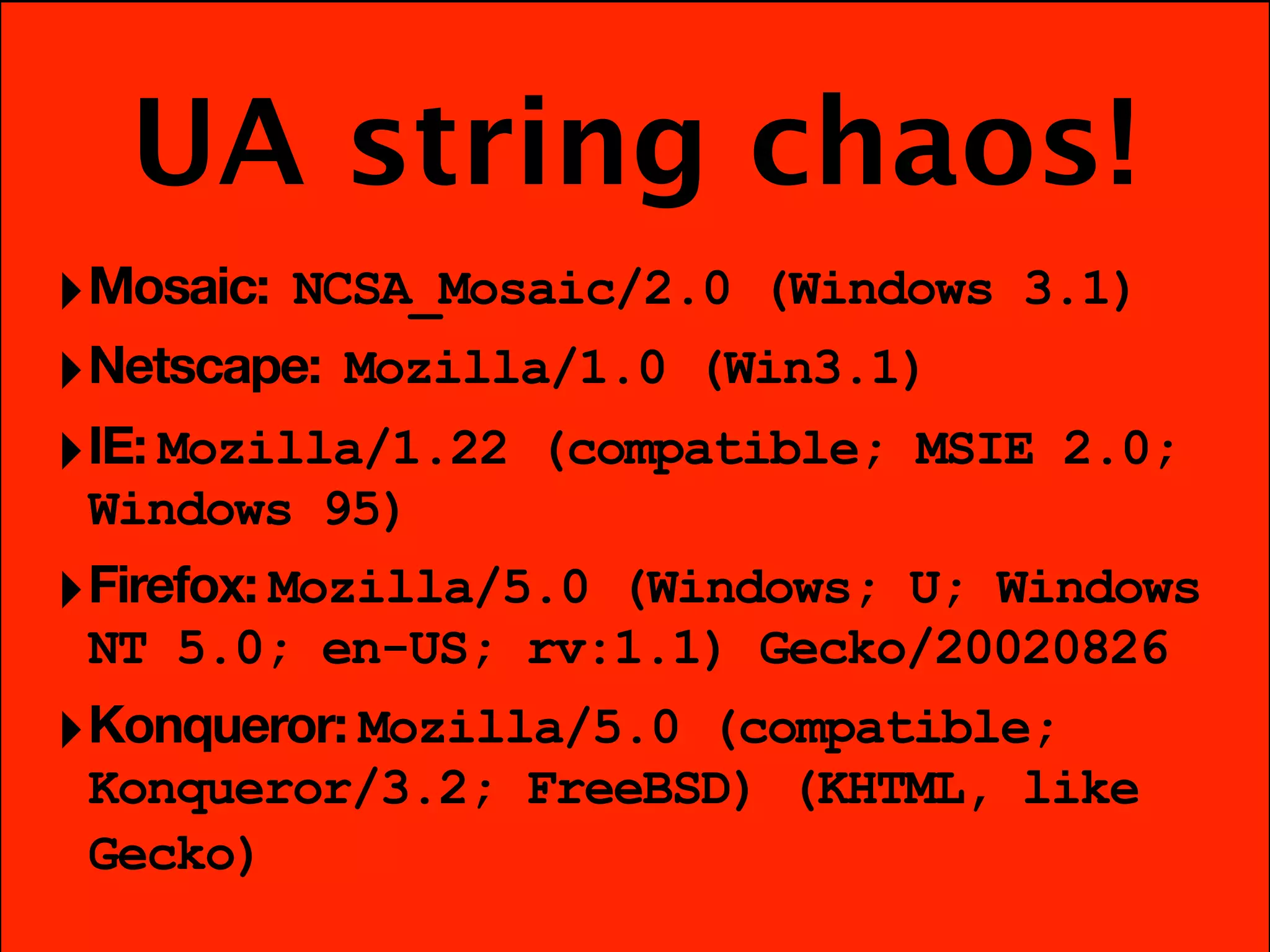 UA string chaos!
‣ Mosaic: NCSA_Mosaic/2.0 (Windows 3.1)
‣ Netscape: Mozilla/1.0 (Win3.1)
‣ IE: Mozilla/1.22 (compatible; MSIE 2.0;
  Windows 95)
‣ Firefox: Mozilla/5.0 (Windows; U; Windows
  NT 5.0; en-US; rv:1.1) Gecko/20020826
‣ Konqueror: Mozilla/5.0 (compatible;
 Konqueror/3.2; FreeBSD) (KHTML, like
 Gecko)
 
