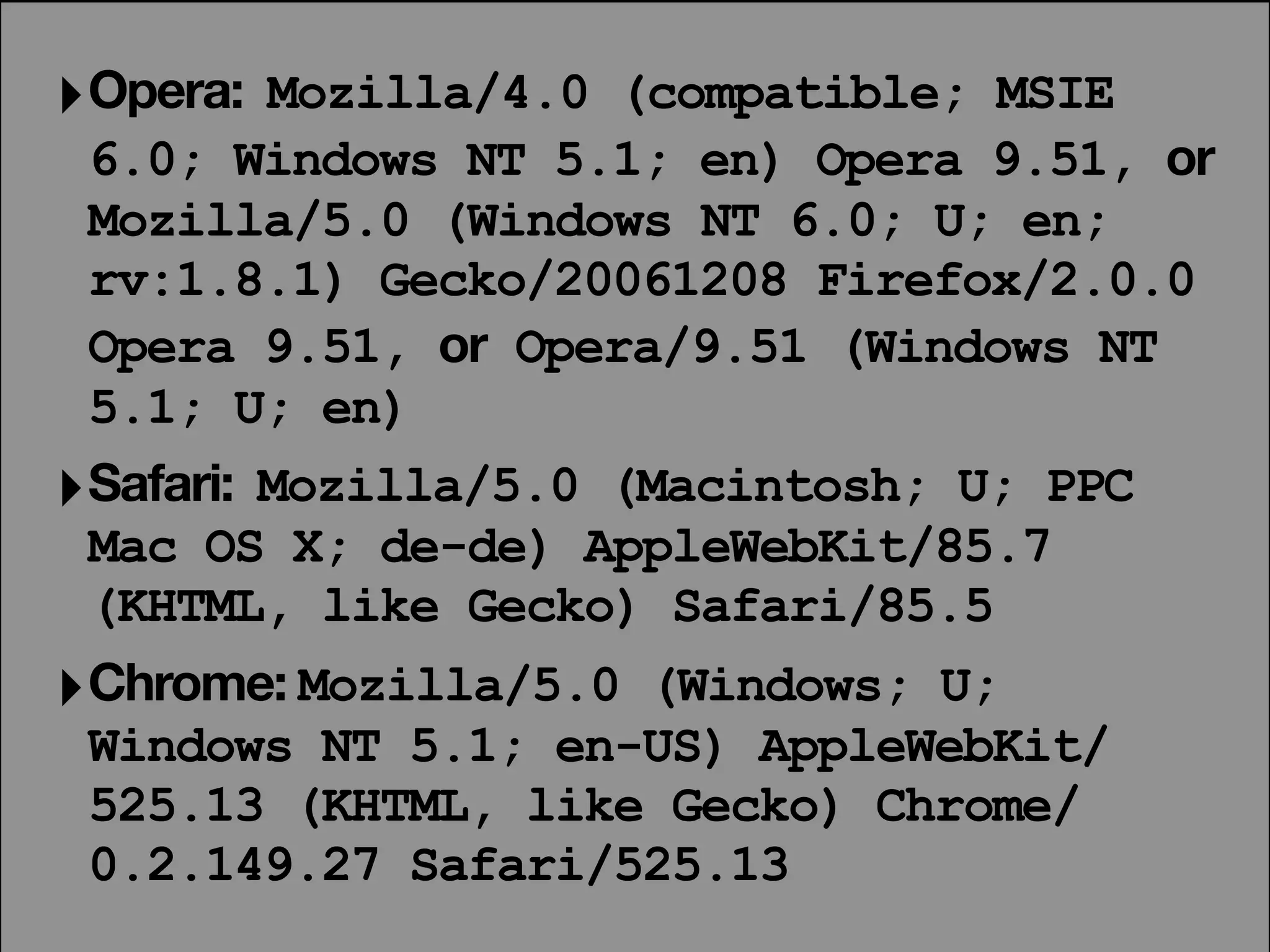 ‣ Opera: Mozilla/4.0 (compatible; MSIE
  6.0; Windows NT 5.1; en) Opera 9.51, or
  Mozilla/5.0 (Windows NT 6.0; U; en;
  rv:1.8.1) Gecko/20061208 Firefox/2.0.0
  Opera 9.51, or Opera/9.51 (Windows NT
  5.1; U; en)
‣ Safari: Mozilla/5.0 (Macintosh; U; PPC
  Mac OS X; de-de) AppleWebKit/85.7
  (KHTML, like Gecko) Safari/85.5
‣ Chrome: Mozilla/5.0 (Windows; U;
 Windows NT 5.1; en-US) AppleWebKit/
 525.13 (KHTML, like Gecko) Chrome/
 0.2.149.27 Safari/525.13
 
