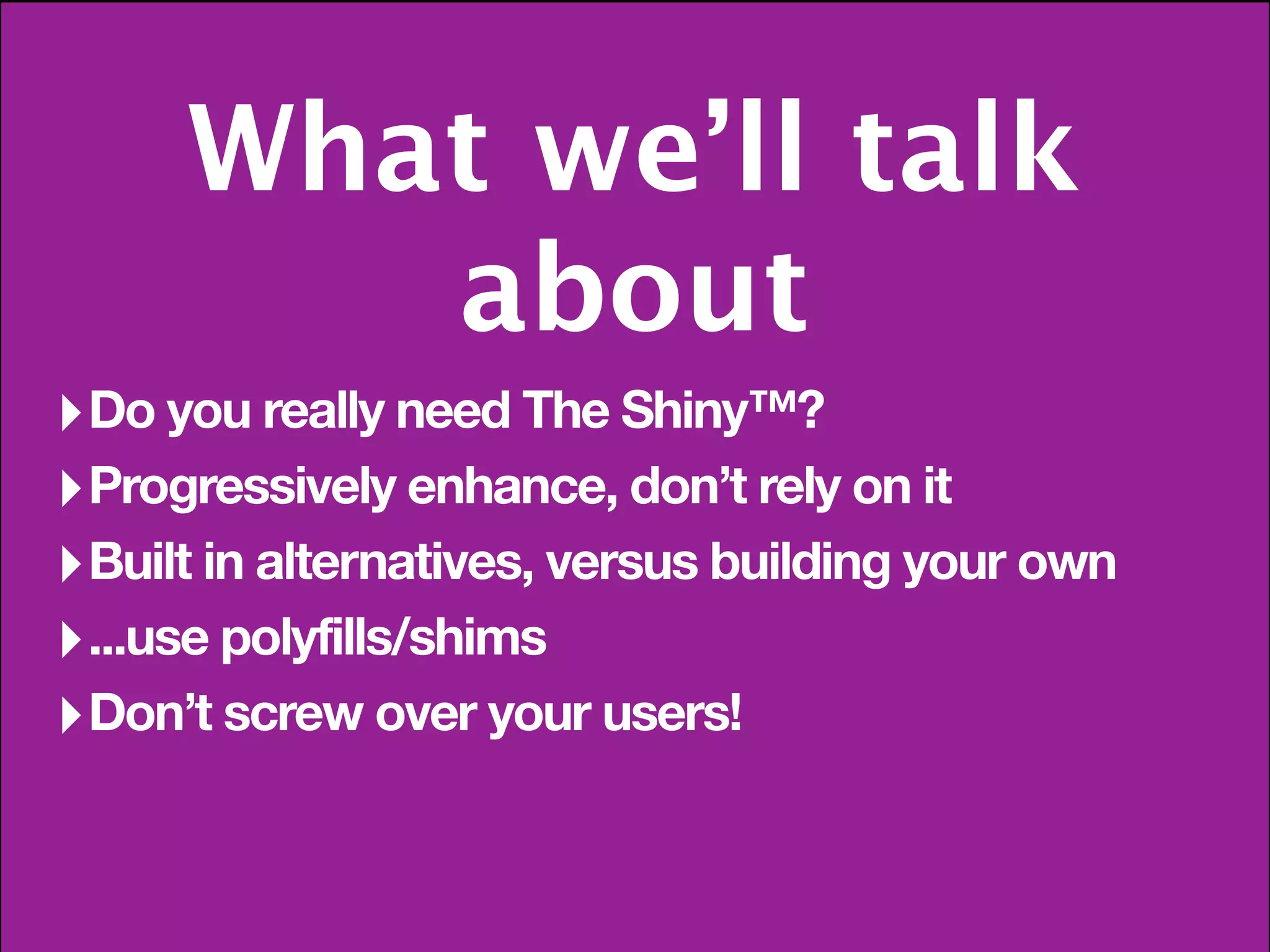 What we’ll talk
         about
‣ Do you really need The Shiny™?
‣ Progressively enhance, don’t rely on it
‣ Built in alternatives, versus building your own
‣ ...use polyfills/shims
‣ Don’t screw over your users!
 