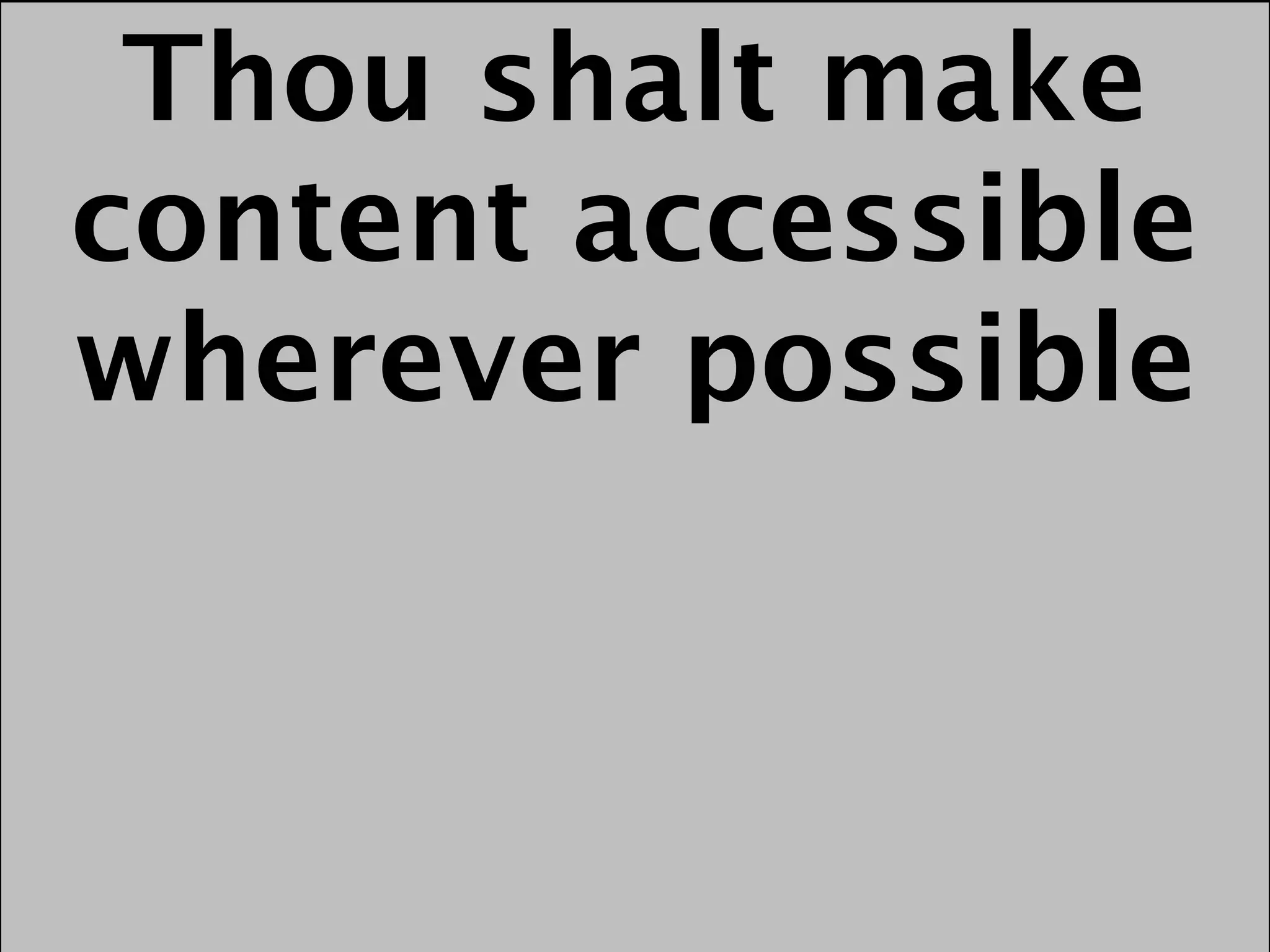 Thou shalt make
content accessible
wherever possible
 