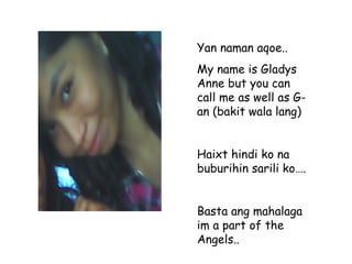 Yan naman aqoe.. My name is Gladys Anne but you can call me as well as G-an (bakit wala lang) Haixt hindi ko na buburihin sarili ko…. Basta ang mahalaga im a part of the Angels.. 