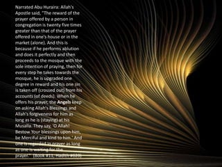 Narrated Abu Huraira: Allah's Apostle said, "The reward of the prayer offered by a person in congregation is twenty five times greater than that of the prayer offered in one's house or in the market (alone). And this is because if he performs ablution and does it perfectly and then proceeds to the mosque with the sole intention of praying, then for every step he takes towards the mosque, he is upgraded one degree in reward and his one sin is taken off (crossed out) from his accounts (of deeds). When he offers his prayer, the Angels keep on asking Allah's Blessings and Allah's forgiveness for him as long as he is (staying) at his Musalla. They say, 'O Allah! Bestow Your blessings upon him, be Merciful and kind to him.' And one is regarded in prayer as long as one is waiting for the prayer."  (Book #11,Hadith #620)