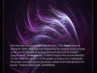Narrated Abu Huraira: Allah's Apostle said, "The Angels keep on asking for Allah's Blessing and Forgiveness for anyone of you as long as he is at his Musalla (praying place) and does not do Hadath (passes wind). TheAngels say, 'O Allah! Forgive him and be Merciful to him.' Each one of you is in the prayer as long as he is waiting for the prayer and nothing but the prayer detains him from going to his family."  Bukhari (Book #11, Hadith#628)
