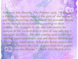 Narrated Abu Huraira: The Prophet said, "When it is a Friday, the Angels stand at the gate of the mosque and keep on writing the names of the persons coming to the mosque in succession according to their arrivals. The example of the one who enters the mosque in the earliest hour is that of one offering a camel (in sacrifice). The one coming next is like one offering a cow and then a ram and then a chicken and then an egg respectively. When the Imam comes out (for Jumua prayer) they (i.e. Angels) fold their papers and listen to the Khutba."  (Book #13, Hadith #51)