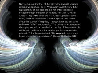 Narrated Aisha: (mother of the faithful believers) I bought a cushion with pictures on it. When Allah's Apostle saw it, he kept standing at the door and did not enter the house. I noticed the sign of disgust on his face, so I said, "O Allah's Apostle! I repent to Allah and H is Apostle . (Please let me know) what sin I have done." Allah's Apostle said, "What about this cushion?" I replied, "I bought it for you to sit and recline on." Allah's Apostle said, "The painters (i.e. owners) of these pictures will be punished on the Day of Resurrection. It will be said to them, 'Put life in what you have created (i.e. painted).' " The Prophet added, "The Angels do not enter a house where there are pictures."  (Book #34, Hadith #318)