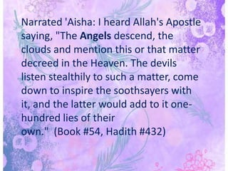 Narrated 'Aisha: I heard Allah's Apostle saying, "The Angels descend, the clouds and mention this or that matter decreed in the Heaven. The devils listen stealthily to such a matter, come down to inspire the soothsayers with it, and the latter would add to it one-hundred lies of their own."  (Book #54, Hadith #432)