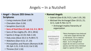 Angels – In a Nutshell
• Angel – Occurs 203 times in
Scriptures
• Living creatures (Ezek 1:5ff)
• Cherubim (Gen 3:24)
• Seraphim (Isa 6:2,6)
• Sons of God (Gen 6?,Job 1:6; 2:1; 38:7)
• Sons of the mighty (Ps. 29:1; 89:6)
• Spirits (1 Kings 22:19; Heb 1:14)
• Holy ones (Deut 33:2-3; Ps 89:5-7)
• Watchers (Dan 4:13, 17, 23)
• Principalities and Powers (Romans 8:38-
39; Eph 1:21; 3:10; 6:12; Col 2:10)
• Thrones (Col 1:16)
• Named Angels
• Gabriel (Dan 8:16; 9:21; Luke 1:19, 26)
• Michael the Archangel (Dan 10:13, 21;
12:1; Jude 9; Rev 12:7)
• Archangel implies hierarchy of
organization
“Many theologians have deduced
… that when angels fell they fell
as individuals, not in a federal
head, as human being fell in
Adam. So it is thought that
angels do not exist as common
species, but that every individual
angel is a species of his own.”
 