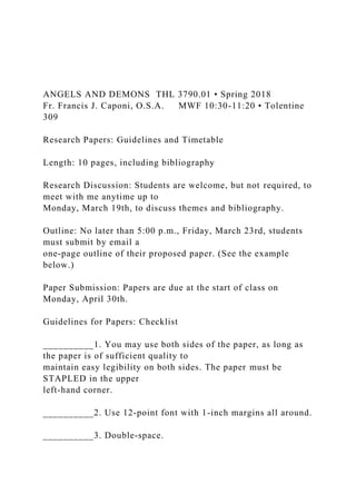 ANGELS AND DEMONS THL 3790.01 • Spring 2018
Fr. Francis J. Caponi, O.S.A. MWF 10:30-11:20 • Tolentine
309
Research Papers: Guidelines and Timetable
Length: 10 pages, including bibliography
Research Discussion: Students are welcome, but not required, to
meet with me anytime up to
Monday, March 19th, to discuss themes and bibliography.
Outline: No later than 5:00 p.m., Friday, March 23rd, students
must submit by email a
one-page outline of their proposed paper. (See the example
below.)
Paper Submission: Papers are due at the start of class on
Monday, April 30th.
Guidelines for Papers: Checklist
__________1. You may use both sides of the paper, as long as
the paper is of sufficient quality to
maintain easy legibility on both sides. The paper must be
STAPLED in the upper
left-hand corner.
__________2. Use 12-point font with 1-inch margins all around.
__________3. Double-space.
 