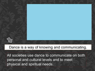 Dance is a way of knowing and communicating.
All societies use dance to communicate on both
personal and cultural levels and to meet
physical and spiritual needs.
 