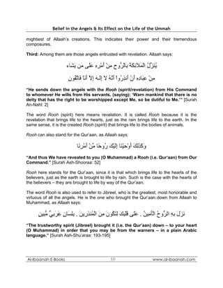 Belief in the Angels & Its Effect on the Life of the Ummah

mightiest of Allaah’s creations. This indicates their power and their tremendous
composures.

Third: Among them are those angels entrusted with revelation. Allaah says:

                     ‫ﻳﻨ ﱢل اﻟ َﻶﺋﻜﺔ ِﺎﻟ ﱡوح ﻣﻦ أﻣﺮﻩ ﻋَﻰ َﻦ ﻳ َﺎء‬
                       ‫ُ َﺰ ُ ْﻤ ِ َ َ ﺑ ْﺮ ِ ِ ْ َ ْ ِ ِ َﻠ ﻣ َﺸ‬
                      ‫ﻣﻦ ﻋ َﺎدﻩ أن َﻧﺬ ُوا أ ﱠﻪ ﻻ إَـﻪ إﻻ أﻧﺎ َﺎﺗ ُﻮن‬
                      ِ ‫ِ ْ ِﺒ ِ ِ َ ْ أ ِر ْ َﻧ ُ َ ِﻟ َ ِ ﱠ َ َ ْ ﻓ ﱠﻘ‬
“He sends down the angels with the Rooh (spirit/revelation) from His Command
to whomever He wills from His servants, (saying): ‘Warn mankind that there is no
deity that has the right to be worshipped except Me, so be dutiful to Me.’” [Surah
An-Nahl: 2]

The word Rooh (spirit) here means revelation. It is called Rooh because it is the
revelation that brings life to the hearts, just as the rain brings life to the earth. In the
same sense, it is the created Rooh (spirit) that brings life to the bodies of animals.

Rooh can also stand for the Qur’aan, as Allaah says:

                           ‫وآﺬﻟﻚ أوﺣﻴ َﺎ إﻟﻴﻚ ُو ًﺎ ﻣﻦ أﻣﺮ َﺎ‬
                            ‫َ َ َ ِ َ َ ْ َ ْﻨ ِ َ ْ َ ر ﺣ ﱢ ْ َ ْ ِﻧ‬
“And thus We have revealed to you (O Muhammad) a Rooh (i.e. Qur’aan) from Our
Command.” [Surah Ash-Shooraa: 52]

Rooh here stands for the Qur’aan, since it is that which brings life to the hearts of the
believers, just as the earth is brought to life by rain. Such is the case with the hearts of
the believers – they are brought to life by way of the Qur’aan.

The word Rooh is also used to refer to Jibreel, who is the greatest, most honorable and
virtuous of all the angels. He is the one who brought the Qur’aan down from Allaah to
Muhammad, as Allaah says:

      ‫ﻧﺰل ﺑﻪ اﻟ ﱡوح اﻟﺄ ِﻴﻦ . ﻋَﻰ ﻗﻠﺒﻚ ﻟﺘ ُﻮن ﻣﻦ اﻟ ُﻨﺬ ِﻳﻦ . ﺑﻠ َﺎن ﻋﺮﺑﻲ ﻣ ِﻴﻦ‬
      ٍ ‫َ َ َ ِ ِ ﺮ ُ َْﻣ ُ َﻠ َ ْ ِ َ ِ َﻜ َ ِ َ ْﻤ ِر َ ِِﺴ ٍ َ َ ِ ﱟ ﱡﺒ‬
“The trustworthy spirit (Jibreel) brought it (i.e. the Qur’aan) down – to your heart
(O Muhammad) in order that you may be from the warners – in a plain Arabic
language.” [Surah Ash-Shu’araa: 193-195]




Al-Ibaanah E-Books                             10                       www.al-ibaanah.com
 