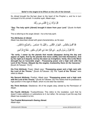 Belief in the Angels & Its Effect on the Life of the Ummah

So Jibreel brought the Qur’aan down to the heart of the Prophet , and he in turn
conveyed it to his ummah. In another ayah, Allaah says:

                               ‫ﻗﻞ ﻧﺰﻟﻪ ُوح اﻟﻘﺪس ِﻦ رﺑﻚ‬
                               َ ‫ُ ْ َ ﱠَ ُ ر ُ ْ ُ ُ ِ ﻣ ﱠ ﱢ‬
“Say: The holy spirit (Jibreel) brought it down from your Lord.” [Surah An-Nahl:
102]

This is referring to the angel Jibreel – he is the holy spirit.

The Attributes of Jibreel
Allaah has described Jibreel with great characteristics, as He says:

       . ‫ﻓَﺎ أﻗﺴﻢ ِﺎﻟﺨ ﱠﺲ . اﻟﺠ َار اﻟﻜﻨﺲ . َاﻟﻠﻴﻞ إ َا ﻋﺴﻌﺲ . َاﻟﺼﺒﺢ إ َاﺗﻨﻔﺲ‬
         َ ‫َﻠ ُ ْ ِ ُ ﺑ ْ ُﻨ ِ ْ َﻮ ِ ْ ُ ﱠ ِ و ﱠ ْ ِ ِذ َ ْ َ َ و ﱡ ْ ِ ِذ َ َ ﱠ‬
        ‫إ ﱠﻪ ﻟﻘﻮل ر ُﻮل آ ِﻳﻢ . ِي ﻗﻮة ِﻨﺪ ِي اﻟﻌﺮش ﻣ ِﻴﻦ . ﻣ َﺎع ﺛﻢ أ ِﻴﻦ‬
        ٍ ‫ِﻧ ُ َ َ ْ ُ َﺳ ٍ َﺮ ٍ ذ ُ ﱠ ٍ ﻋ َ ذ ْ َ ْ ِ َﻜ ٍ ُﻄ ٍ َ ﱠ َﻣ‬
“So verily, I swear by the planets that recede (disappear during the day and
appear at night). And by the planets that move swiftly and hide themselves. And
by the night as it departs. And by the dawn as it brightens. Verily, this is the Word
(brought by) an honorable angel – Possessing power and a high rank with the
Lord of the Throne. Obeyed (by the angels), trustworthy there (in the heavens).”
[Surah At-Takweer: 15-21]

His First Attribute: Power: Allaah says: “Possessing power and a high rank with
the Lord of the Throne.” [Surah At-Takweer: 20] The “Lord of the Throne” here
refers to Allaah.

His Second Attribute: Position: Allaah says: “Possessing power and a high rank
with the Lord of the Throne.” [Surah At-Takweer: 20] This means that he possesses a
high position in the sight of Allaah, which no one else has reached.

His Third Attribute: Obedience: All of the angels obey Jibreel by the Permission of
Allaah.

His Fourth Attribute: Trustworthiness: This refers to the revelation, such that he
doesn’t make additions or subtractions to it, but rather, He conveys it just the way that
Allaah has revealed it to him.

The Prophet Muhammad’s Seeing Jibreel:
Allaah says:

Al-Ibaanah E-Books                             11                 www.al-ibaanah.com
 
