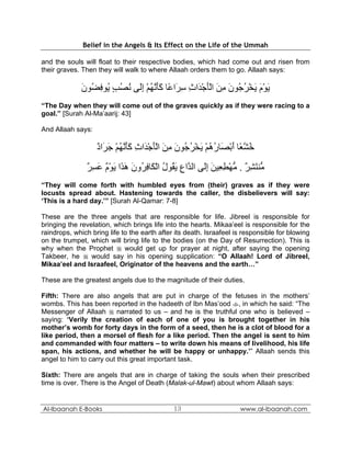 Belief in the Angels & Its Effect on the Life of the Ummah

and the souls will float to their respective bodies, which had come out and risen from
their graves. Then they will walk to where Allaah orders them to go. Allaah says:

              ‫ﻳﻮم ﻳﺨﺮ ُﻮن ﻣﻦ اﻟﺄﺟ َاث ﺳ َا ًﺎ آﺄﻧﻬﻢ إَﻰ ﻧﺼﺐ ُﻮﻓ ُﻮن‬
              َ ‫َ ْ َ َ ْ ُﺟ َ ِ َ َْ ْﺪ ِ ِﺮ ﻋ ََ ﱠ ُ ْ ِﻟ ُ ُ ٍ ﻳ ِﻀ‬
“The Day when they will come out of the graves quickly as if they were racing to a
goal.” [Surah Al-Ma’aarij: 43]

And Allaah says:

                   ‫ﺧﺸ ًﺎ أﺑ َﺎرهﻢ ﻳﺨﺮ ُﻮن ﻣﻦ اﻟﺄﺟ َاث آﺄﻧﻬﻢ ﺟ َاد‬
                   ٌ ‫ُ ﱠﻌ َ ْﺼ ُ ُ ْ َ ْ ُﺟ َ ِ َ َْ ْﺪ ِ ََ ﱠ ُ ْ َﺮ‬
               ‫ﱡﻨﺘﺸﺮ . ﻣﻬﻄ ِﻴﻦ إَﻰ اﻟ ﱠاع ﻳ ُﻮل اﻟ َﺎﻓ ُون ه َا ﻳﻮم ﻋﺴﺮ‬
               ٌ ِ َ ٌ ْ َ ‫ﻣ َ ِ ٌ ﱡ ْ ِﻌ َ ِﻟ ﺪ ِ َﻘ ُ ْﻜ ِﺮ َ َﺬ‬
“They will come forth with humbled eyes from (their) graves as if they were
locusts spread about. Hastening towards the caller, the disbelievers will say:
‘This is a hard day.’” [Surah Al-Qamar: 7-8]

These are the three angels that are responsible for life. Jibreel is responsible for
bringing the revelation, which brings life into the hearts. Mikaa’eel is responsible for the
raindrops, which bring life to the earth after its death. Israafeel is responsible for blowing
on the trumpet, which will bring life to the bodies (on the Day of Resurrection). This is
why when the Prophet  would get up for prayer at night, after saying the opening
Takbeer, he  would say in his opening supplication: “O Allaah! Lord of Jibreel,
Mikaa’eel and Israafeel, Originator of the heavens and the earth…”

These are the greatest angels due to the magnitude of their duties.

Fifth: There are also angels that are put in charge of the fetuses in the mothers’
wombs. This has been reported in the hadeeth of Ibn Mas’ood , in which he said: “The
Messenger of Allaah  narrated to us – and he is the truthful one who is believed –
saying: ‘Verily the creation of each of one of you is brought together in his
mother’s womb for forty days in the form of a seed, then he is a clot of blood for a
like period, then a morsel of flesh for a like period. Then the angel is sent to him
and commanded with four matters – to write down his means of livelihood, his life
span, his actions, and whether he will be happy or unhappy.’” Allaah sends this
angel to him to carry out this great important task.

Sixth: There are angels that are in charge of taking the souls when their prescribed
time is over. There is the Angel of Death (Malak-ul-Mawt) about whom Allaah says:


Al-Ibaanah E-Books                            13                     www.al-ibaanah.com
 