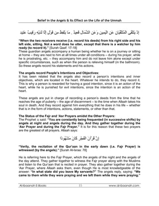 Belief in the Angels & Its Effect on the Life of the Ummah



‫إذ ﻳﺘﻠ ﱠﻰ اﻟﻤﺘﻠﻘ َﺎن ﻋﻦ اﻟﻴﻤﻴﻦ وﻋﻦ اﻟﺸ َﺎل ﻗ ِﻴﺪ . َﺎ ﻳﻠﻔﻆ ِﻦ ﻗﻮل إﱠﺎ ﻟﺪﻳﻪ ر ِﻴﺐ ﻋ ِﻴﺪ‬
  ‫ِ ْ َ ََﻘ ْ ُ ََ ﱢﻴ ِ َ ِ ْ َ ِ ِ َ َ ِ ﱢﻤ ِ َﻌ ٌ ﻣ َ ْ ِ ُ ﻣ َ ْ ٍ ِﻟ َ َ ْ ِ َﻗ ٌ َﺘ‬
“When the two receivers receive (i.e. record his deeds) from his right side and his
left side, sitting. Not a word does he utter, except that there is a watcher by him
ready (to record it).” [Surah Qaaf: 17-18]
These guardian angels accompany a human being whether he is on a journey or sitting
at home – they are next to him at all times under all conditions – during his prayer, while
he is prostrating, etc. – they accompany him and do not leave him alone except under
specific circumstances, such as when the person is relieving himself (in the bathroom).
So these angels record his statements and his actions.

The angels record People’s Intentions and Objectives:
It has been related that the angels also record a person’s intentions and inner
objectives, which are located in the heart. Whatever he intends to do, they record it.
This is why a person is rewarded for having a good intention, since it is an action of the
heart, while he is punished for evil intentions, since the intention is an action of the
heart.

These angels are put in charge of recording a person’s deeds from the time that he
reaches the age of puberty – the age of discernment – to the time when Allaah takes his
soul in death. And they record against him everything that he does in his life – whether
that is in the form of intentions, actions, statements, or other than that.

The Status of the Fajr and ‘Asr Prayers amidst the Other Prayers:
The Prophet  said: “You are constantly being frequented (in successive shifts) by
angels at night and angels during the day. And they gather together during the
‘Asr Prayer and during the Fajr Prayer.” It is for this reason that these two prayers
are the greatest of all prayers. Allaah says:

                              ‫إن ﻗﺮْﺁن اﻟﻔﺠﺮ َﺎن ﻣﺸ ُﻮ ًا‬
                               ‫ِ ﱠ ُ َ ْ َ ْ ِ آ َ َ ْﻬ د‬
“Verily, the recitation of the Qur’aan in the early dawn (i.e. Fajr Prayer) is
witnessed (by the angels).” [Surah Al-Israa: 78]

He is referring here to the Fajr Prayer, which the angels of the night and the angels of
the day attend. They gather together to witness the Fajr prayer along with the Muslims
and listen to the Qur’aan that is recited in prayer. They also gather together during the
‘Asr Prayer, where Allaah asks them, even though He is most knowledgeable of the
answer: “In what state did you leave My servants?” The angels reply, saying: “We
came to them while they were praying and we left them while they were praying.”


Al-Ibaanah E-Books                          15                     www.al-ibaanah.com
 