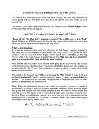 Belief in the Angels & Its Effect on the Life of the Ummah

This means that they descended while we were praying ‘Asr and they attended the
prayer along with us. And then they rose back up (to the heavens) while we were
praying Fajr.

Due to this, it has been determined that the ‘Asr Prayer is the “Middle Prayer” about
which Allaah has incited us, saying:

             ‫َﺎﻓ ُﻮا ﻋَﻰ اﻟﺼﻠ َات واﻟﺼﻼة اﻟﻮﺳ َﻰ و ُﻮ ُﻮا ﻟﻠﻪ َﺎﻧ ِﻴﻦ‬
             َ ‫ﱠ َ ِ ْ ُ ْﻄ َﻗ ﻣ ْ ِّ ِ ﻗ ِﺘ‬     ِ ‫ﱠ َﻮ‬    ‫ﺣ ِﻈ ْ َﻠ‬
“Guard strictly the (five daily) prayers, especially the middle prayer (i.e. ‘Asr).”
[Surah Al-Baqarah: 238] He means by this the ‘Asr prayer since that is the prayer that
the angels of the night and the angels of the day attend.

A Call to the Heedless:
So where are those who hold back from attending the Fajr Prayer, sleeping (instead) in
their beds and not witnessing this great event every night with the angels of the Most
Merciful? This is such that these angels inform about these attendees (of the Fajr
Prayer) while in the most highest of gatherings, saying: “We came to them while they
were praying and we left them while they were praying.”

What benefit has this person who refrains from going to the Fajr Prayer and instead
prefers sleep gained from his actions? And what benefit has this person who misses out
on attending the ‘Asr Prayer, due to laziness, preferring sleep or some other deed,
gained from his actions?

It is stated in the hadeeth that: “Whoever misses the ‘Asr Prayer, it is as if he lost
his family and wealth.” And in another hadeeth it states: “…then he has nullified his
actions.” This means that he has taken the prayer out of its proper time. So if he takes
it out of its proper time, he has missed it.

Eight: There are also angels that are responsible for protecting humans from perils. A
human being is prone to walk into dangers everyday. However, Allaah entrusts angels
that guard and protect him from these dangers during his lifetime, which Allaah has
ordained for him. This earth, which a human being walks upon everyday, contains many
dangers. There are wild beasts, snakes, scorpions, not to mention transgressors from
among humans – enemies and oppressors. However, Allaah has placed these angels
around the human being. Allaah says:

               ‫ﻟﻪ ﻣﻌﻘ َﺎت ﱢﻦ ﺑﻴﻦ ﻳﺪﻳﻪ وﻣﻦ ﺧﻠﻔﻪ ﻳﺤﻔ ُﻮﻧﻪ ﻣﻦ أﻣﺮ اﻟﻠﻪ‬
               ِ ّ ِ ْ َ ْ ِ ُ َ ‫َ ُ ُ َ ﱢﺒ ٌ ﻣ َ ْ ِ َ َ ْ ِ َ ِ ْ َ ْ ِ ِ َ ْ َﻈ‬


Al-Ibaanah E-Books                             16                        www.al-ibaanah.com
 